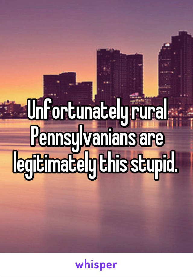 Unfortunately rural Pennsylvanians are legitimately this stupid. 