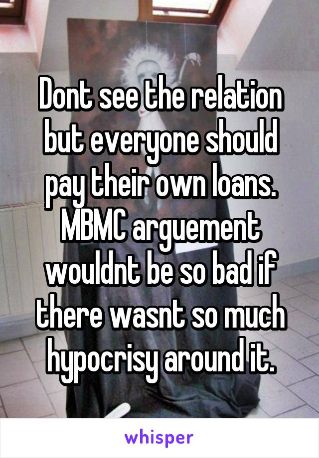 Dont see the relation but everyone should pay their own loans. MBMC arguement wouldnt be so bad if there wasnt so much hypocrisy around it.