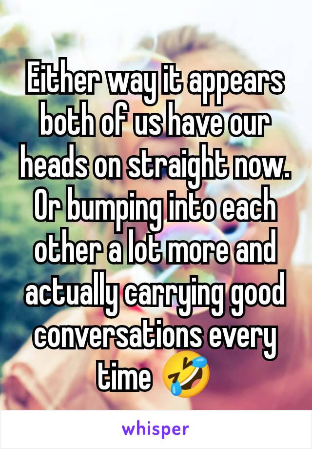 Either way it appears both of us have our heads on straight now. Or bumping into each other a lot more and actually carrying good conversations every time 🤣