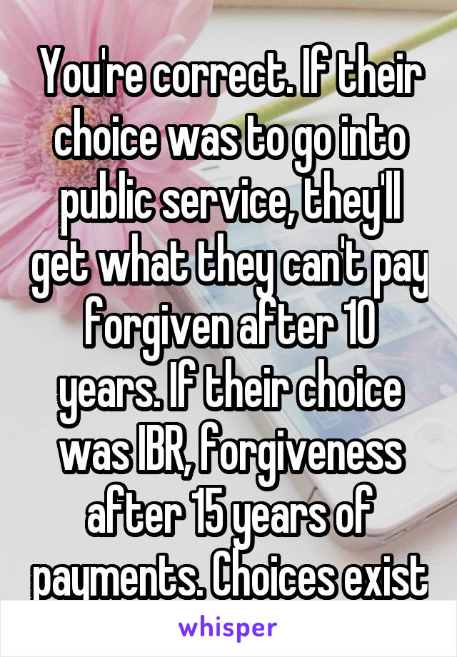 You're correct. If their choice was to go into public service, they'll get what they can't pay forgiven after 10 years. If their choice was IBR, forgiveness after 15 years of payments. Choices exist