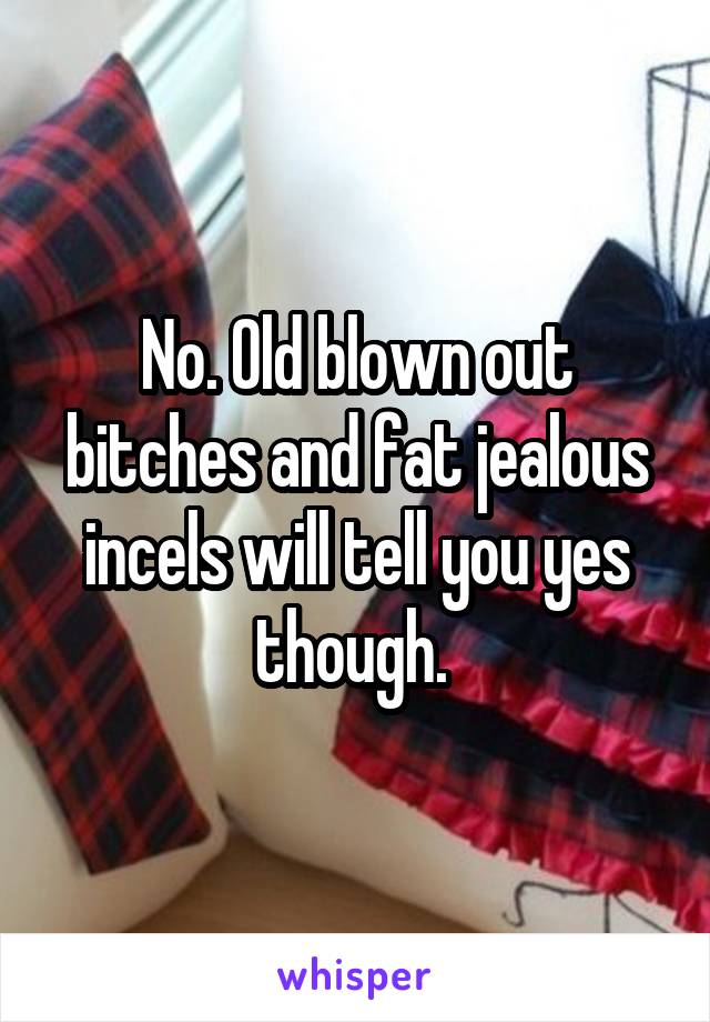 No. Old blown out bitches and fat jealous incels will tell you yes though. 