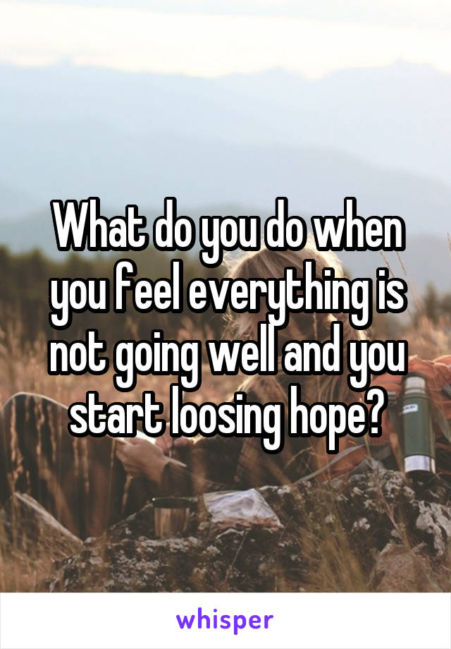 What do you do when you feel everything is not going well and you start loosing hope?