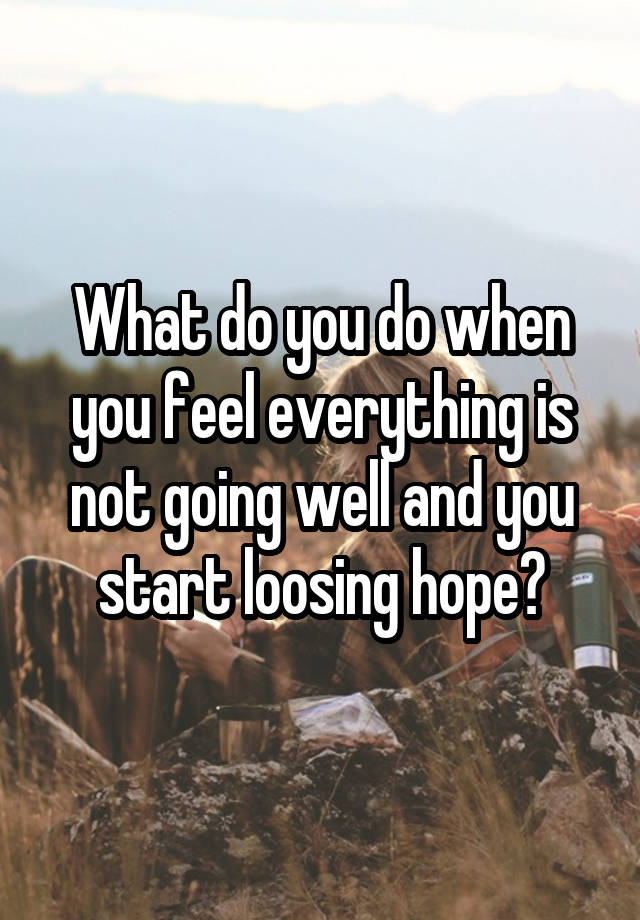 What do you do when you feel everything is not going well and you start loosing hope?