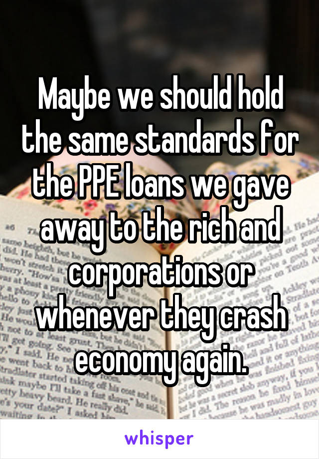 Maybe we should hold the same standards for the PPE loans we gave away to the rich and corporations or whenever they crash economy again.