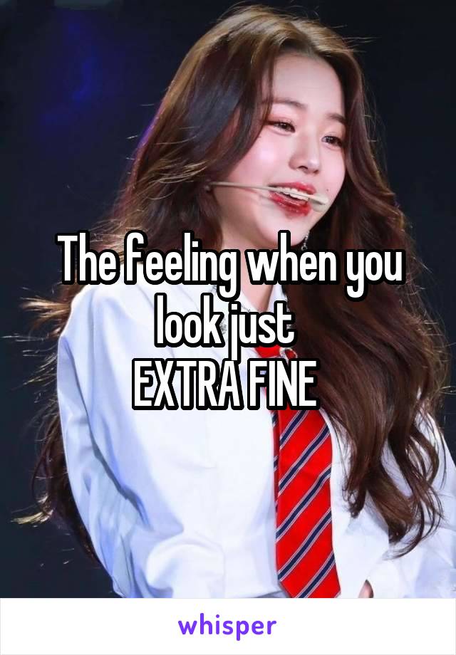 The feeling when you look just 
EXTRA FINE 