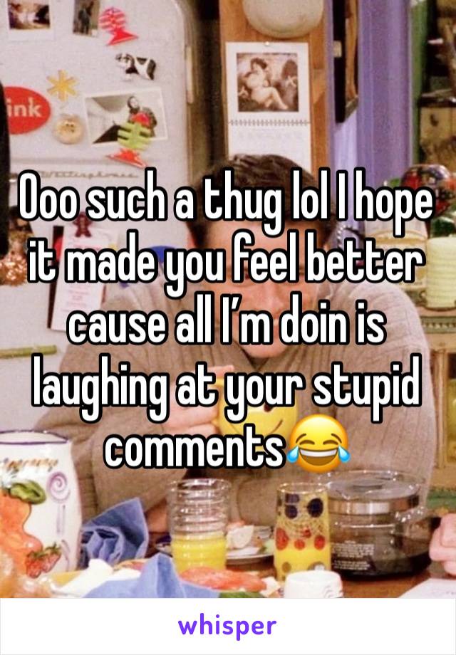 Ooo such a thug lol I hope it made you feel better cause all I’m doin is laughing at your stupid comments😂