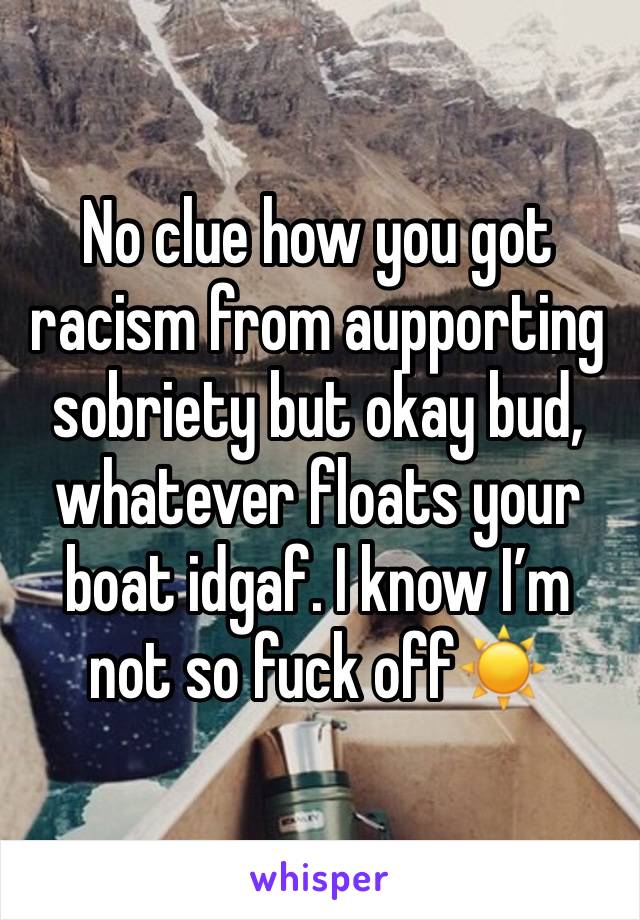 No clue how you got racism from aupporting sobriety but okay bud, whatever floats your boat idgaf. I know I’m not so fuck off☀️