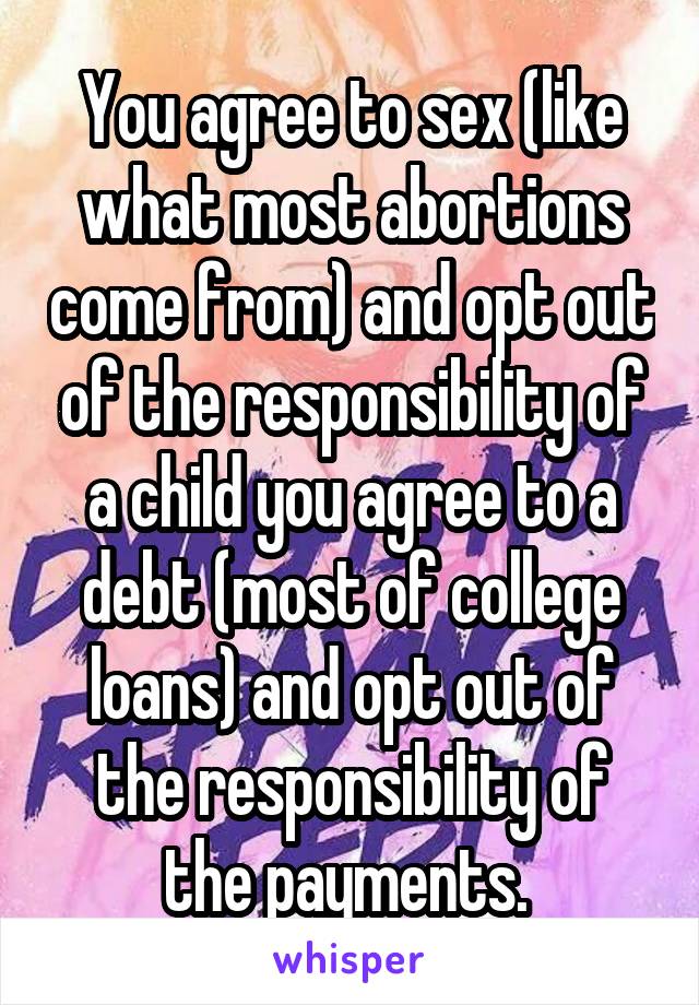 You agree to sex (like what most abortions come from) and opt out of the responsibility of a child you agree to a debt (most of college loans) and opt out of the responsibility of the payments. 