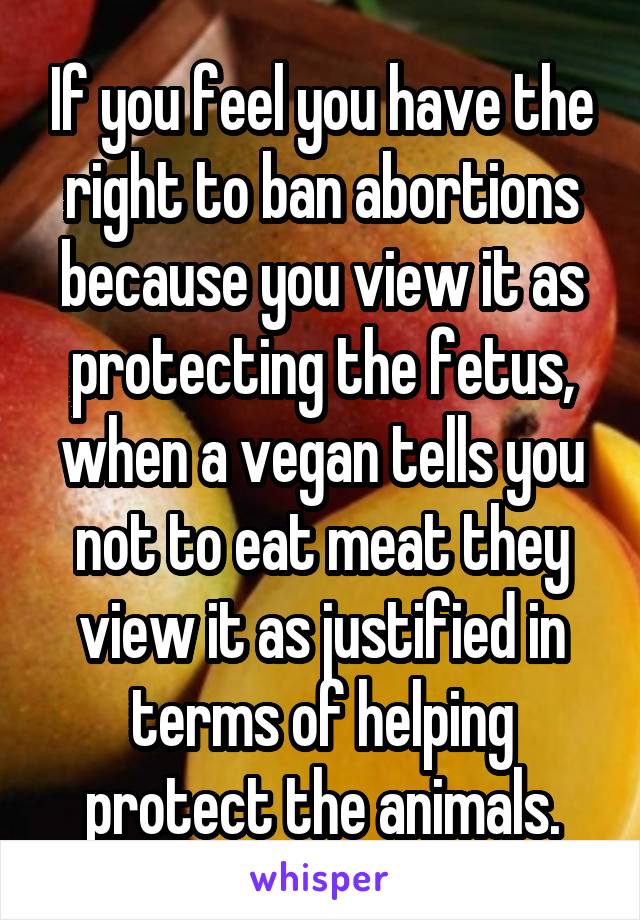 If you feel you have the right to ban abortions because you view it as protecting the fetus, when a vegan tells you not to eat meat they view it as justified in terms of helping protect the animals.