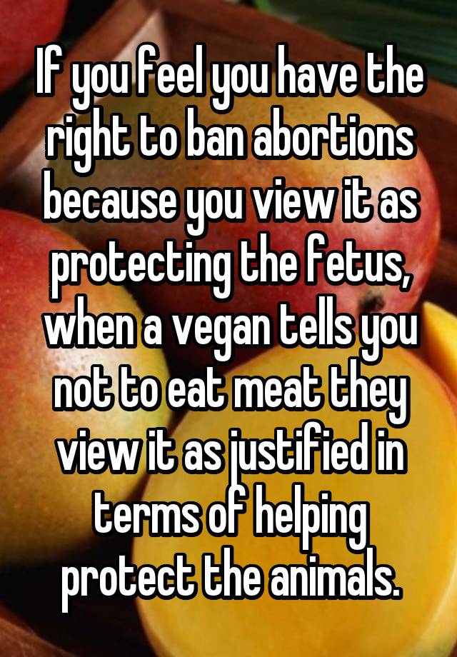 If you feel you have the right to ban abortions because you view it as protecting the fetus, when a vegan tells you not to eat meat they view it as justified in terms of helping protect the animals.