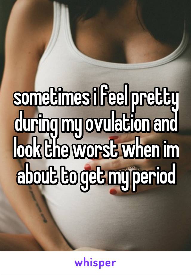 sometimes i feel pretty during my ovulation and look the worst when im about to get my period