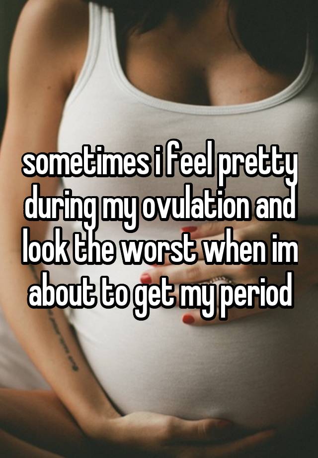 sometimes i feel pretty during my ovulation and look the worst when im about to get my period