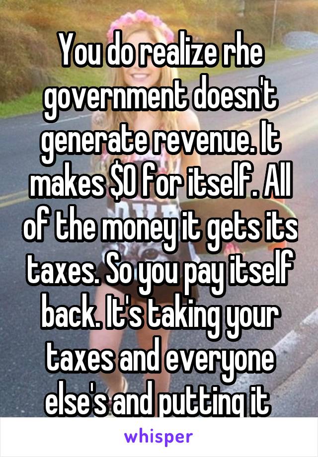 You do realize rhe government doesn't generate revenue. It makes $0 for itself. All of the money it gets its taxes. So you pay itself back. It's taking your taxes and everyone else's and putting it 