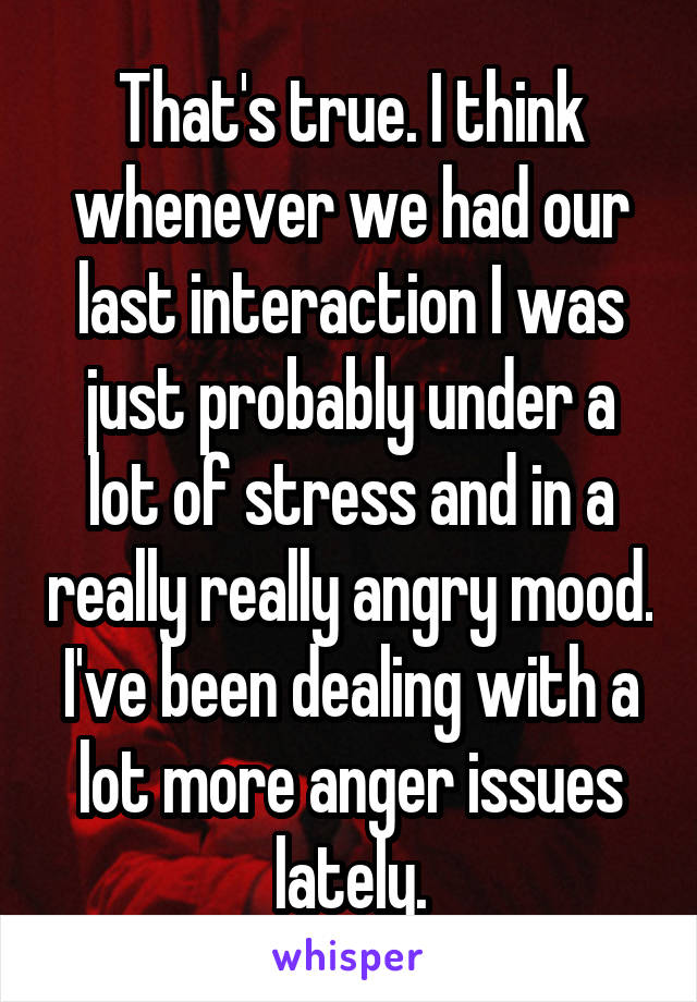 That's true. I think whenever we had our last interaction I was just probably under a lot of stress and in a really really angry mood. I've been dealing with a lot more anger issues lately.