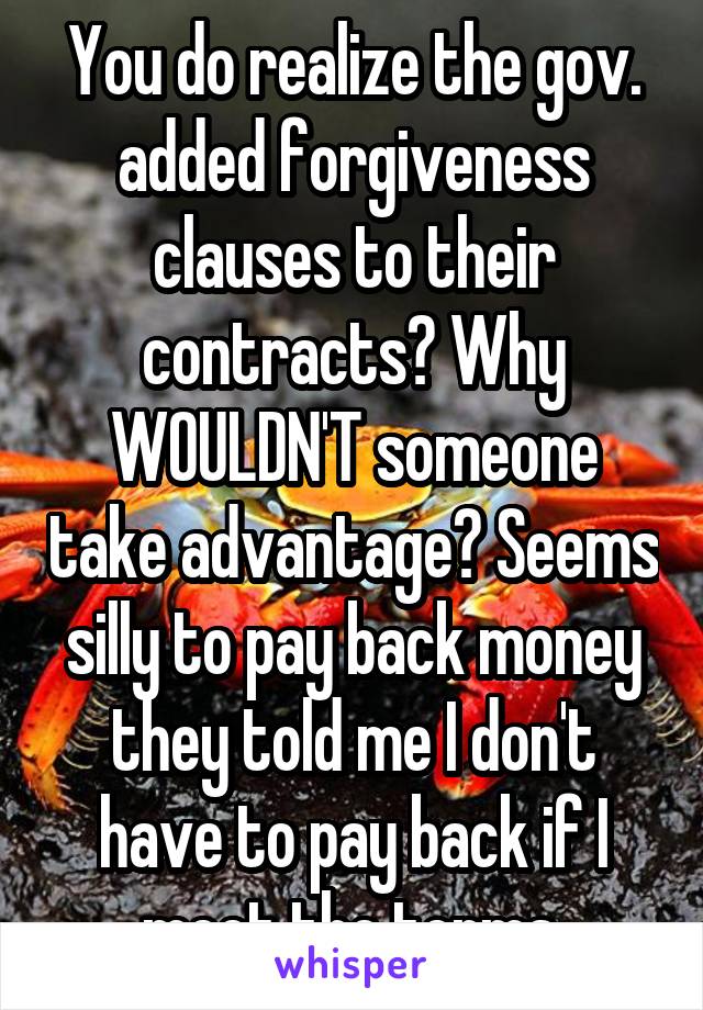 You do realize the gov. added forgiveness clauses to their contracts? Why WOULDN'T someone take advantage? Seems silly to pay back money they told me I don't have to pay back if I meet the terms.