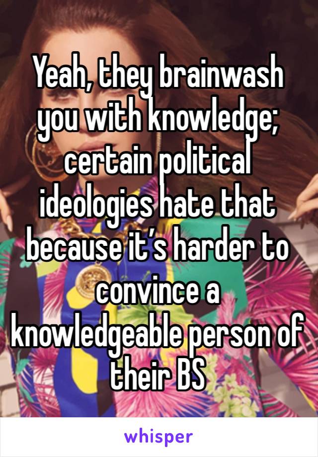 Yeah, they brainwash you with knowledge; certain political ideologies hate that because it’s harder to convince a knowledgeable person of their BS