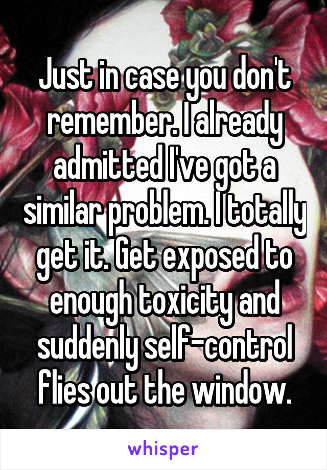 Just in case you don't remember. I already admitted I've got a similar problem. I totally get it. Get exposed to enough toxicity and suddenly self-control flies out the window.