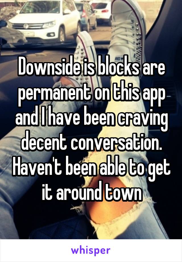 Downside is blocks are permanent on this app and I have been craving decent conversation. Haven't been able to get it around town