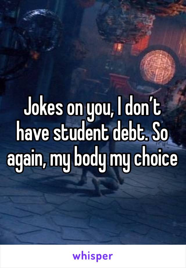 Jokes on you, I don’t have student debt. So again, my body my choice 