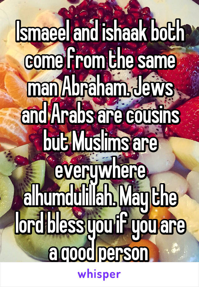 Ismaeel and ishaak both come from the same man Abraham. Jews and Arabs are cousins but Muslims are everywhere alhumdulillah. May the lord bless you if you are a good person 