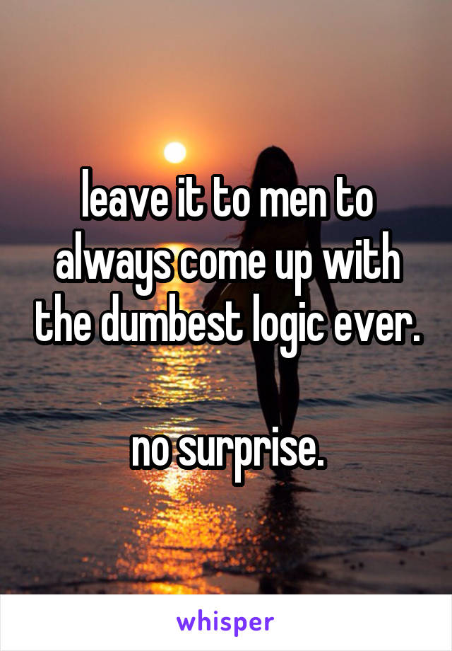 leave it to men to always come up with the dumbest logic ever.

no surprise.