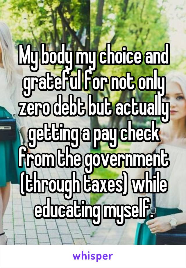 My body my choice and grateful for not only zero debt but actually getting a pay check from the government (through taxes) while educating myself.