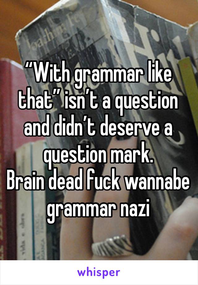 “With grammar like that” isn’t a question and didn’t deserve a question mark.
Brain dead fuck wannabe grammar nazi 