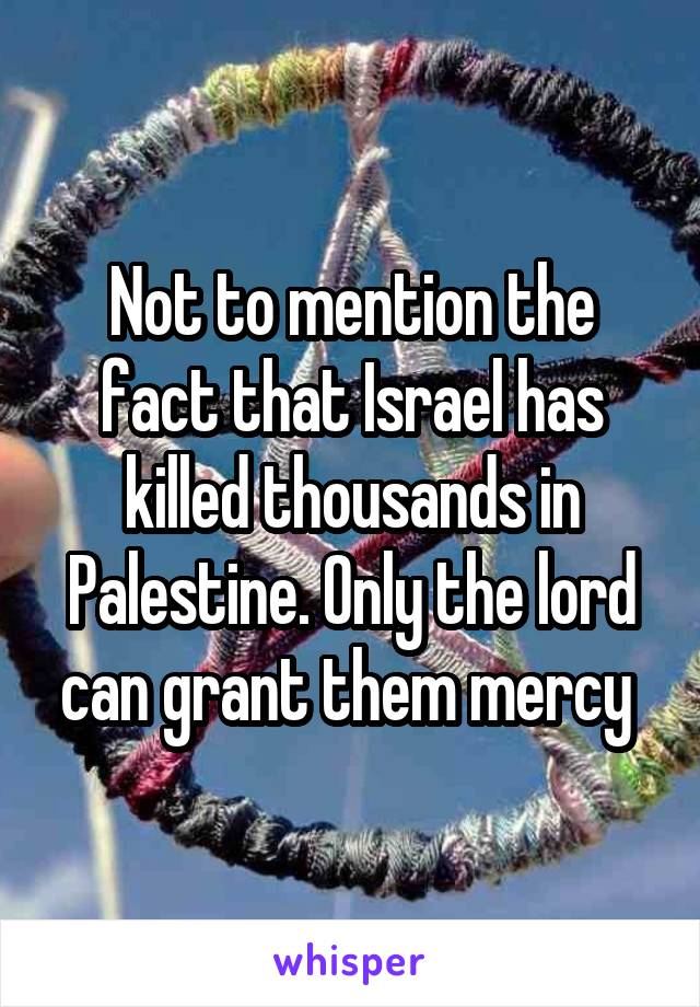 Not to mention the fact that Israel has killed thousands in Palestine. Only the lord can grant them mercy 