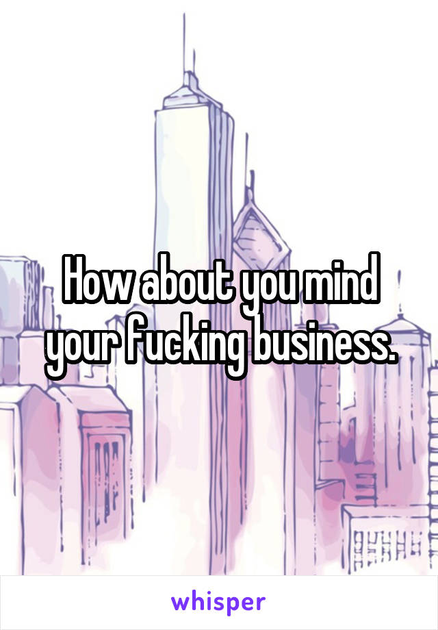 How about you mind your fucking business.