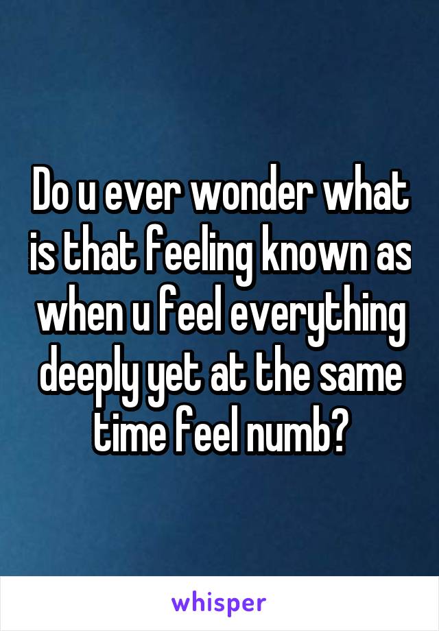 Do u ever wonder what is that feeling known as when u feel everything deeply yet at the same time feel numb?