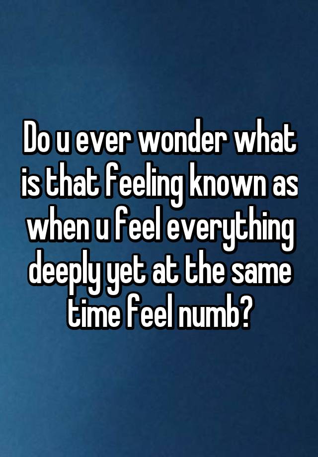 Do u ever wonder what is that feeling known as when u feel everything deeply yet at the same time feel numb?