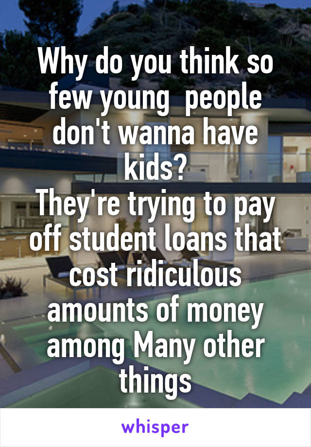 Why do you think so few young  people don't wanna have kids?
They're trying to pay off student loans that cost ridiculous amounts of money among Many other things