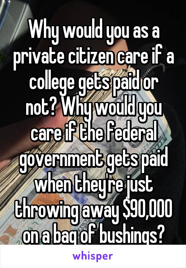 Why would you as a private citizen care if a college gets paid or not? Why would you care if the federal government gets paid when they're just throwing away $90,000 on a bag of bushings?