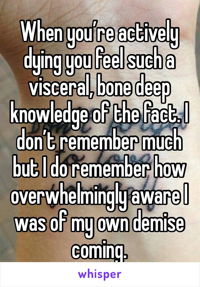 When you’re actively dying you feel such a visceral, bone deep knowledge of the fact. I don’t remember much but I do remember how overwhelmingly aware I was of my own demise coming. 