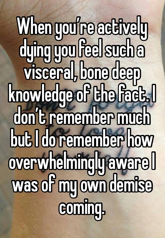 When you’re actively dying you feel such a visceral, bone deep knowledge of the fact. I don’t remember much but I do remember how overwhelmingly aware I was of my own demise coming. 