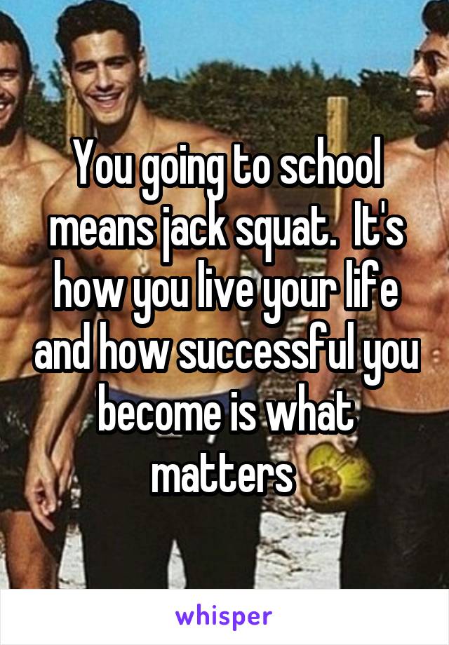 You going to school means jack squat.  It's how you live your life and how successful you become is what matters 