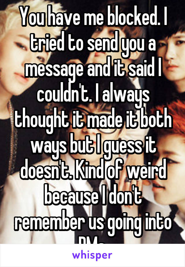 You have me blocked. I tried to send you a message and it said I couldn't. I always thought it made it both ways but I guess it doesn't. Kind of weird because I don't remember us going into DMs.