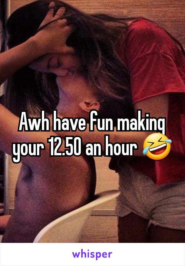 Awh have fun making your 12.50 an hour 🤣