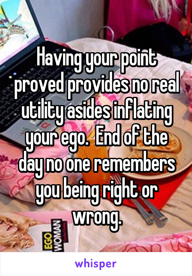 Having your point proved provides no real utility asides inflating your ego.  End of the day no one remembers you being right or wrong.