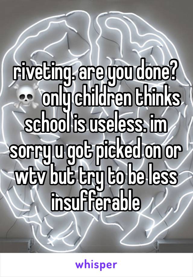 riveting. are you done? ☠️ only children thinks school is useless. im sorry u got picked on or wtv but try to be less insufferable 