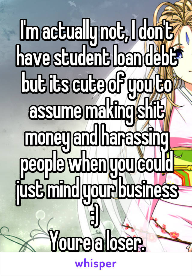 I'm actually not, I don't have student loan debt but its cute of you to assume making shit money and harassing people when you could just mind your business :) 
Youre a loser.