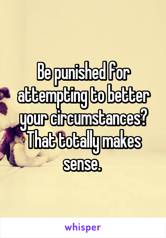 Be punished for attempting to better your circumstances?
That totally makes sense. 