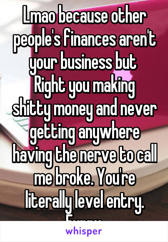 Lmao because other people's finances aren't your business but 
Right you making shitty money and never getting anywhere having the nerve to call me broke. You're literally level entry. Funny.