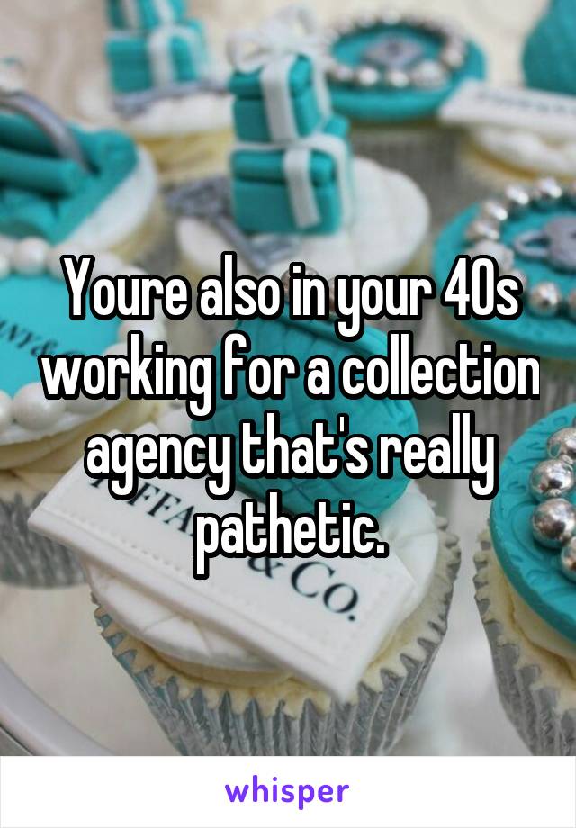 Youre also in your 40s working for a collection agency that's really pathetic.