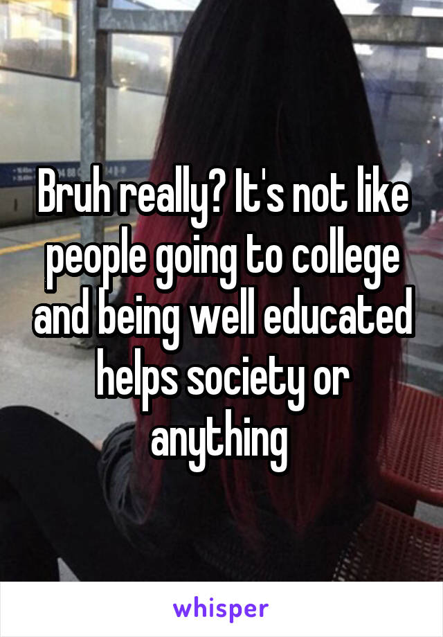Bruh really? It's not like people going to college and being well educated helps society or anything 