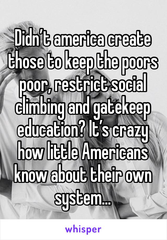 Didn’t america create those to keep the poors poor, restrict social climbing and gatekeep education? It’s crazy how little Americans know about their own system…