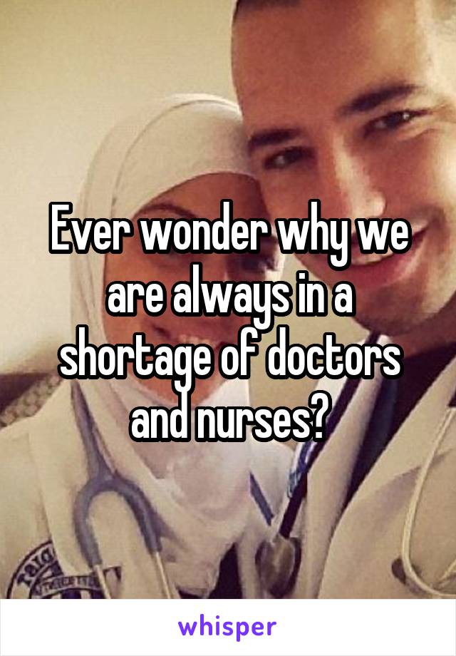 Ever wonder why we are always in a shortage of doctors and nurses?