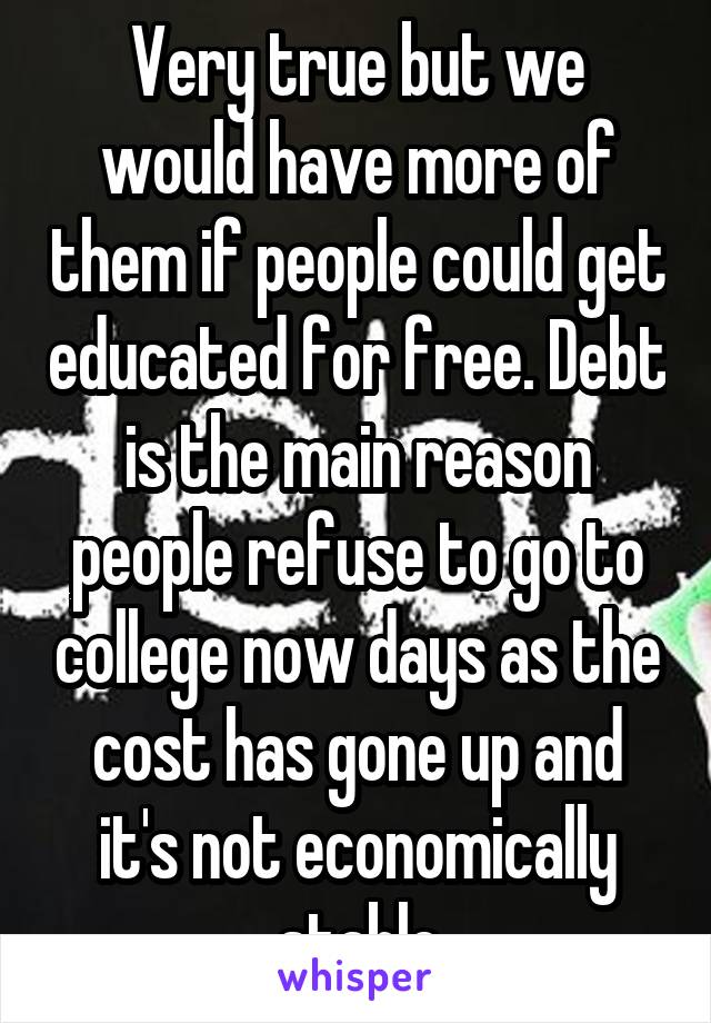 Very true but we would have more of them if people could get educated for free. Debt is the main reason people refuse to go to college now days as the cost has gone up and it's not economically stable