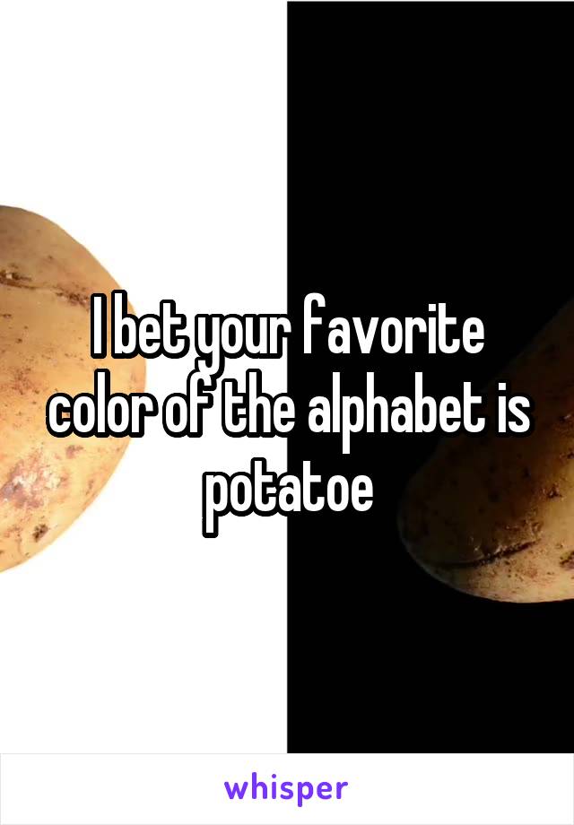 I bet your favorite color of the alphabet is potatoe