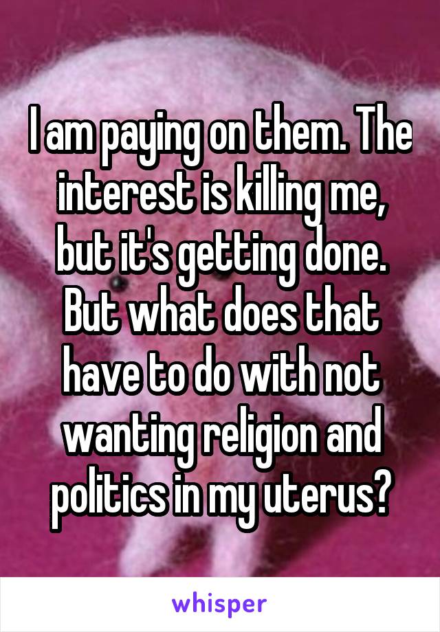 I am paying on them. The interest is killing me, but it's getting done. But what does that have to do with not wanting religion and politics in my uterus?